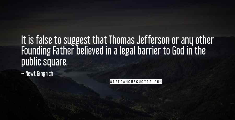 Newt Gingrich Quotes: It is false to suggest that Thomas Jefferson or any other Founding Father believed in a legal barrier to God in the public square.