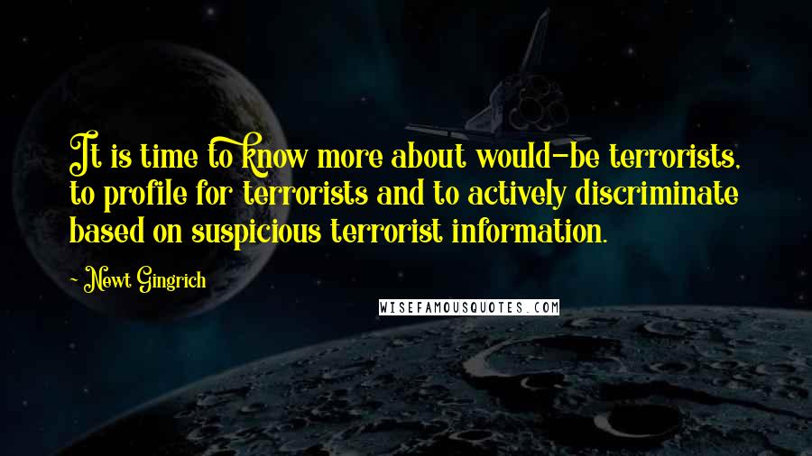 Newt Gingrich Quotes: It is time to know more about would-be terrorists, to profile for terrorists and to actively discriminate based on suspicious terrorist information.