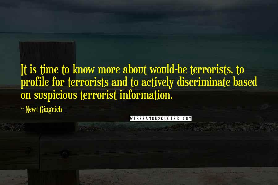 Newt Gingrich Quotes: It is time to know more about would-be terrorists, to profile for terrorists and to actively discriminate based on suspicious terrorist information.