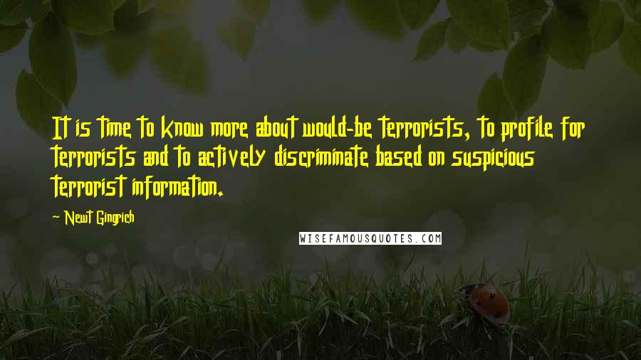 Newt Gingrich Quotes: It is time to know more about would-be terrorists, to profile for terrorists and to actively discriminate based on suspicious terrorist information.