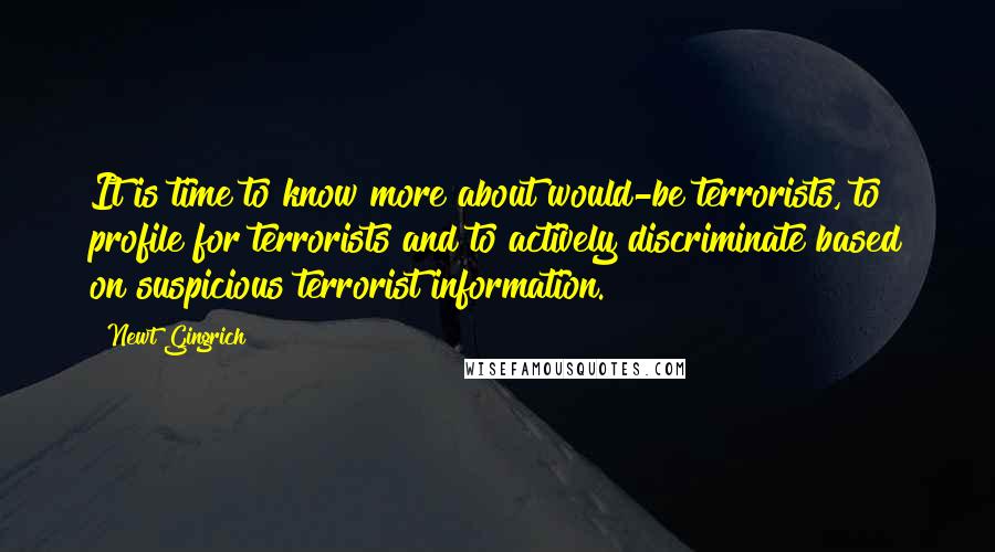 Newt Gingrich Quotes: It is time to know more about would-be terrorists, to profile for terrorists and to actively discriminate based on suspicious terrorist information.