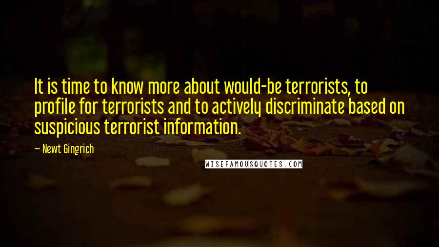 Newt Gingrich Quotes: It is time to know more about would-be terrorists, to profile for terrorists and to actively discriminate based on suspicious terrorist information.