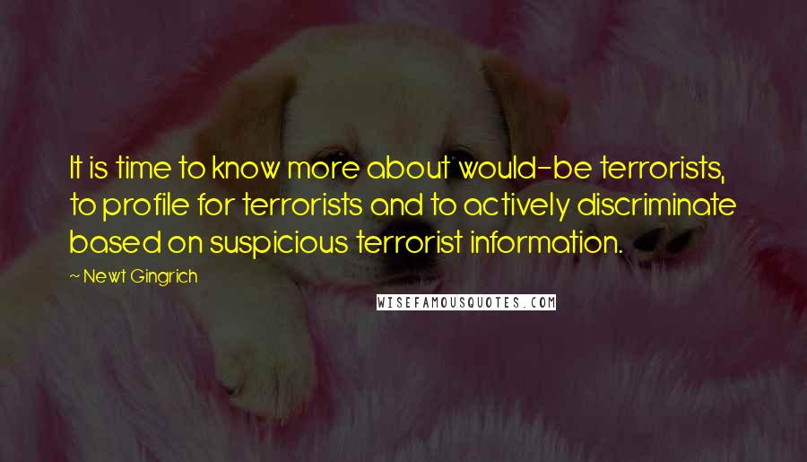 Newt Gingrich Quotes: It is time to know more about would-be terrorists, to profile for terrorists and to actively discriminate based on suspicious terrorist information.