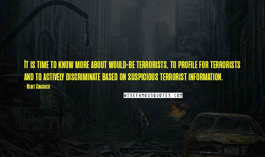 Newt Gingrich Quotes: It is time to know more about would-be terrorists, to profile for terrorists and to actively discriminate based on suspicious terrorist information.