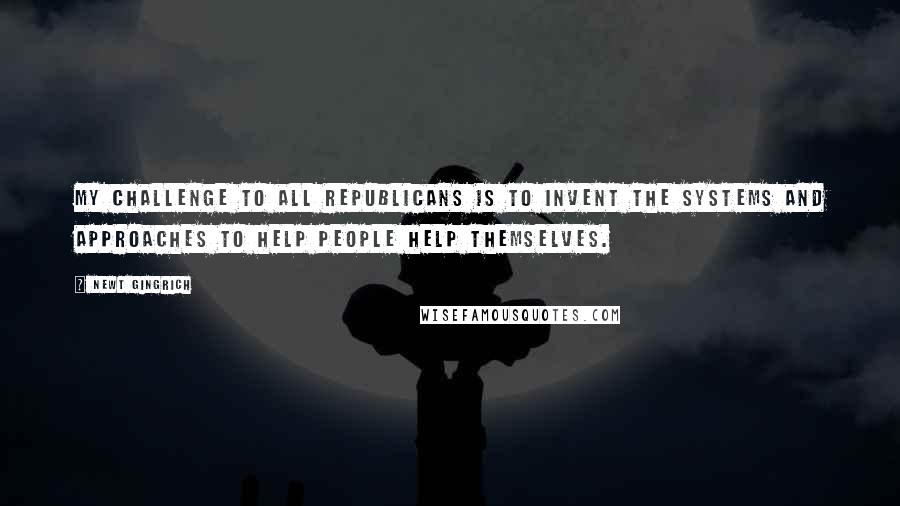 Newt Gingrich Quotes: My challenge to all Republicans is to invent the systems and approaches to help people help themselves.