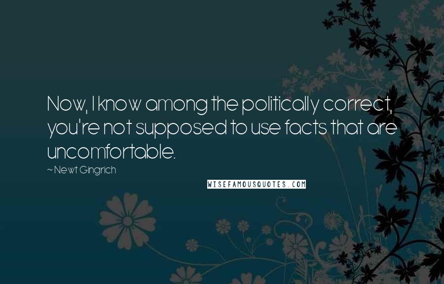 Newt Gingrich Quotes: Now, I know among the politically correct, you're not supposed to use facts that are uncomfortable.