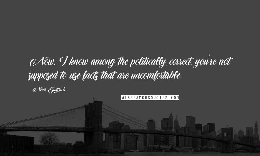 Newt Gingrich Quotes: Now, I know among the politically correct, you're not supposed to use facts that are uncomfortable.