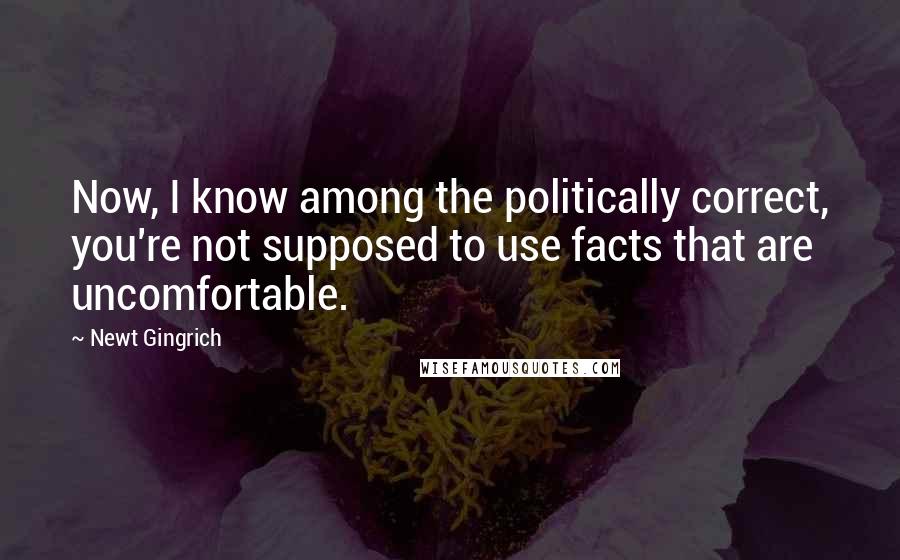 Newt Gingrich Quotes: Now, I know among the politically correct, you're not supposed to use facts that are uncomfortable.