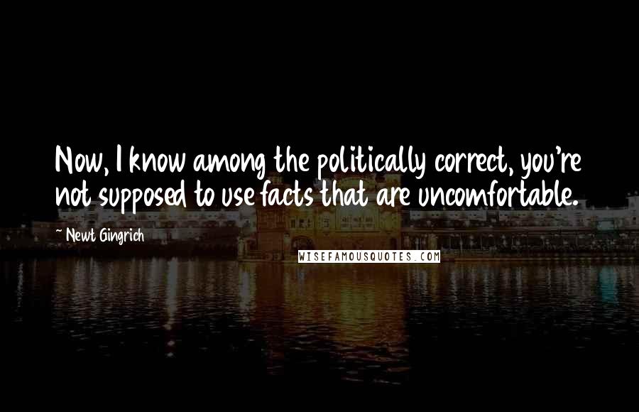 Newt Gingrich Quotes: Now, I know among the politically correct, you're not supposed to use facts that are uncomfortable.