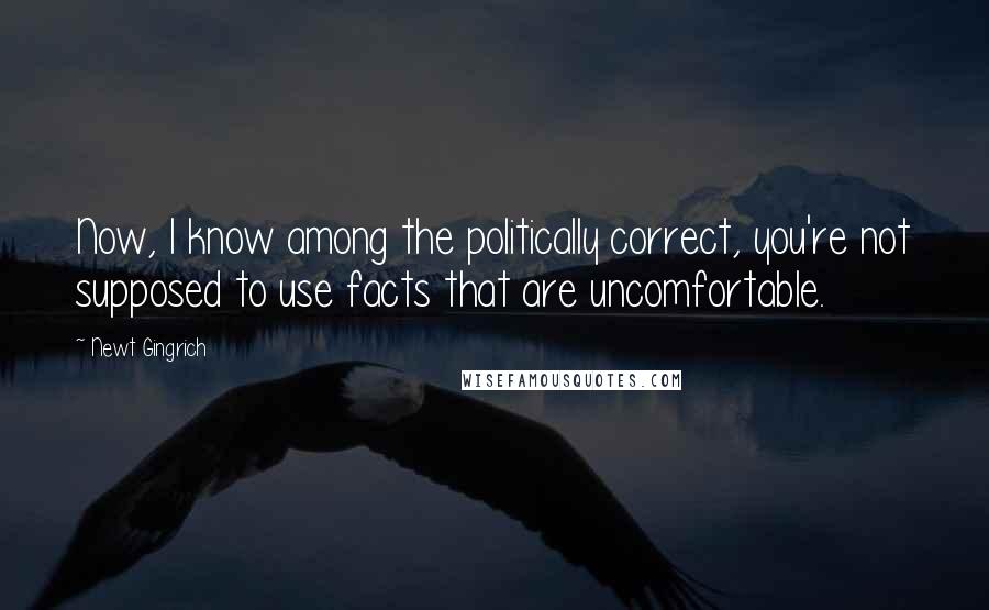 Newt Gingrich Quotes: Now, I know among the politically correct, you're not supposed to use facts that are uncomfortable.