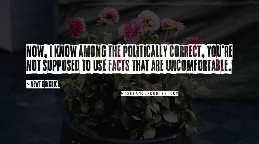 Newt Gingrich Quotes: Now, I know among the politically correct, you're not supposed to use facts that are uncomfortable.