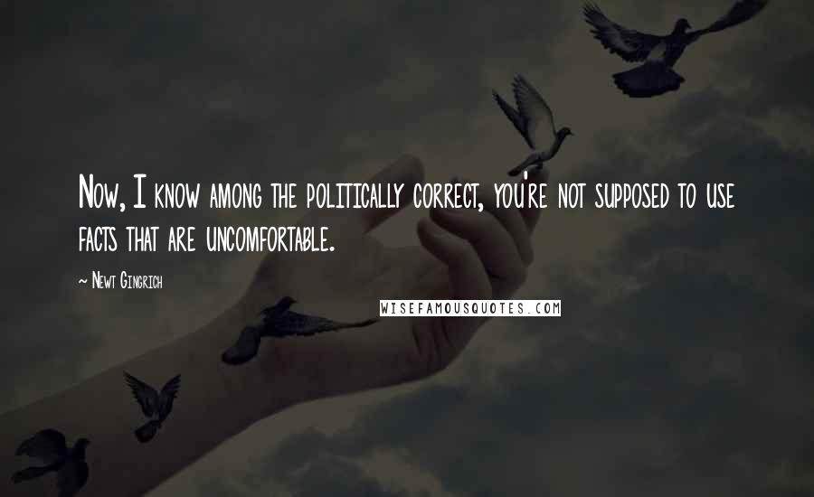 Newt Gingrich Quotes: Now, I know among the politically correct, you're not supposed to use facts that are uncomfortable.