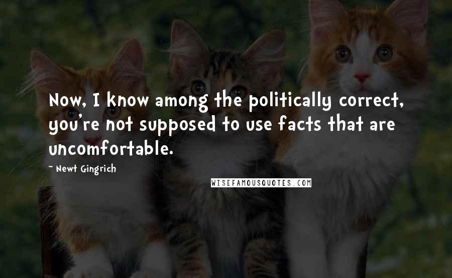 Newt Gingrich Quotes: Now, I know among the politically correct, you're not supposed to use facts that are uncomfortable.