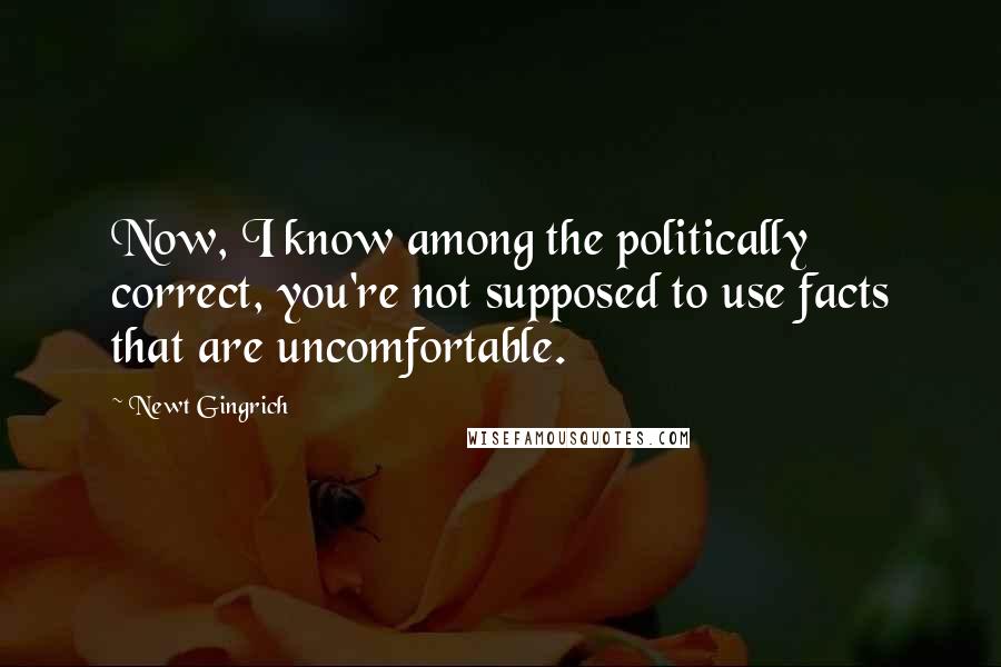 Newt Gingrich Quotes: Now, I know among the politically correct, you're not supposed to use facts that are uncomfortable.