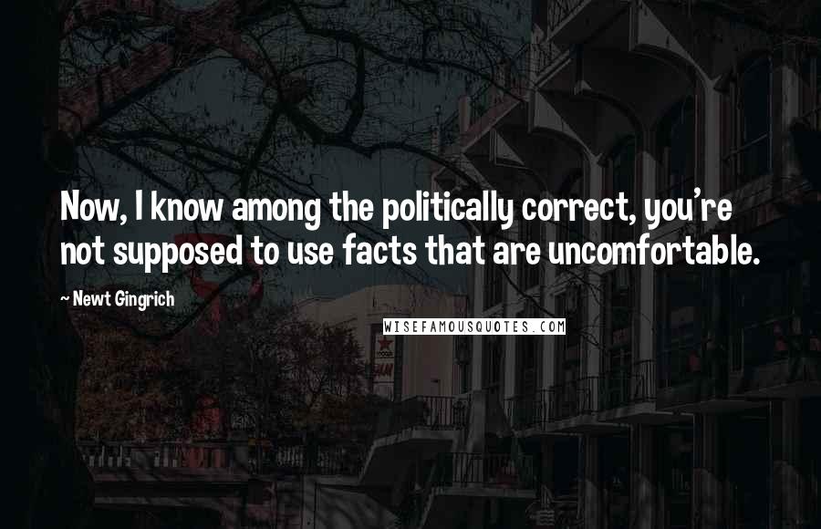 Newt Gingrich Quotes: Now, I know among the politically correct, you're not supposed to use facts that are uncomfortable.