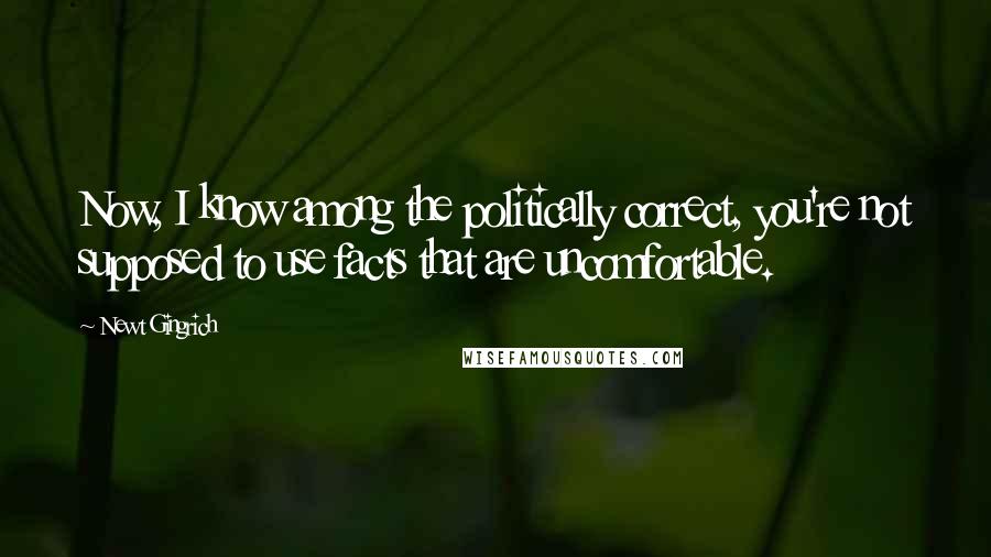 Newt Gingrich Quotes: Now, I know among the politically correct, you're not supposed to use facts that are uncomfortable.