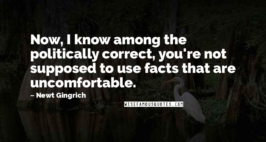 Newt Gingrich Quotes: Now, I know among the politically correct, you're not supposed to use facts that are uncomfortable.