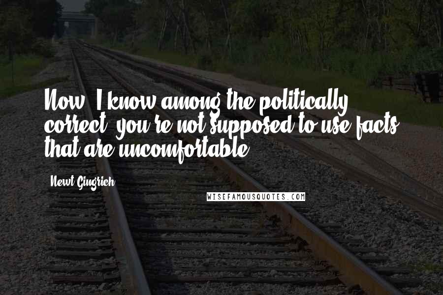 Newt Gingrich Quotes: Now, I know among the politically correct, you're not supposed to use facts that are uncomfortable.