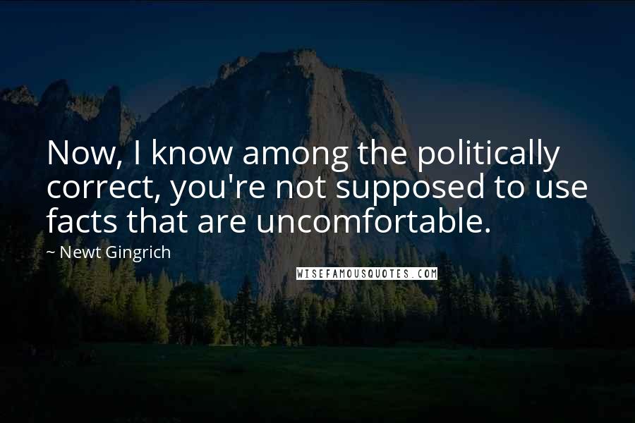 Newt Gingrich Quotes: Now, I know among the politically correct, you're not supposed to use facts that are uncomfortable.