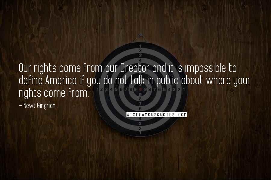 Newt Gingrich Quotes: Our rights come from our Creator and it is impossible to define America if you do not talk in public about where your rights come from.