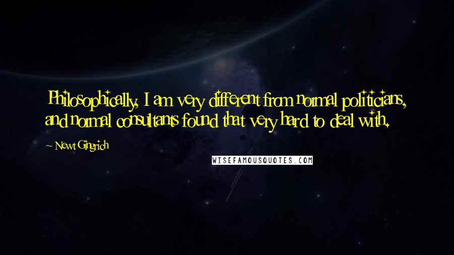 Newt Gingrich Quotes: Philosophically, I am very different from normal politicians, and normal consultants found that very hard to deal with.