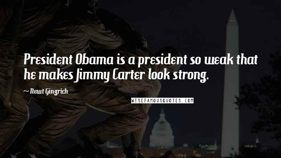 Newt Gingrich Quotes: President Obama is a president so weak that he makes Jimmy Carter look strong.