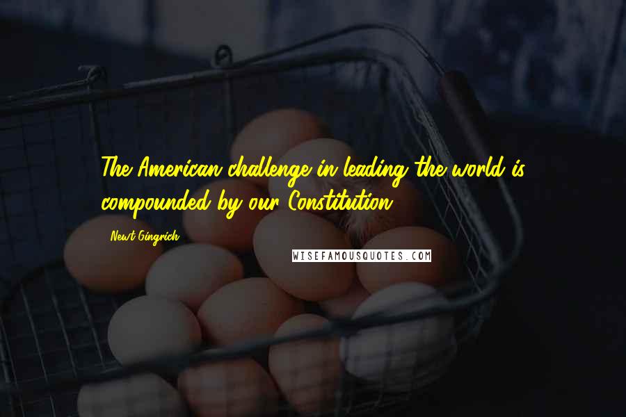 Newt Gingrich Quotes: The American challenge in leading the world is compounded by our Constitution,