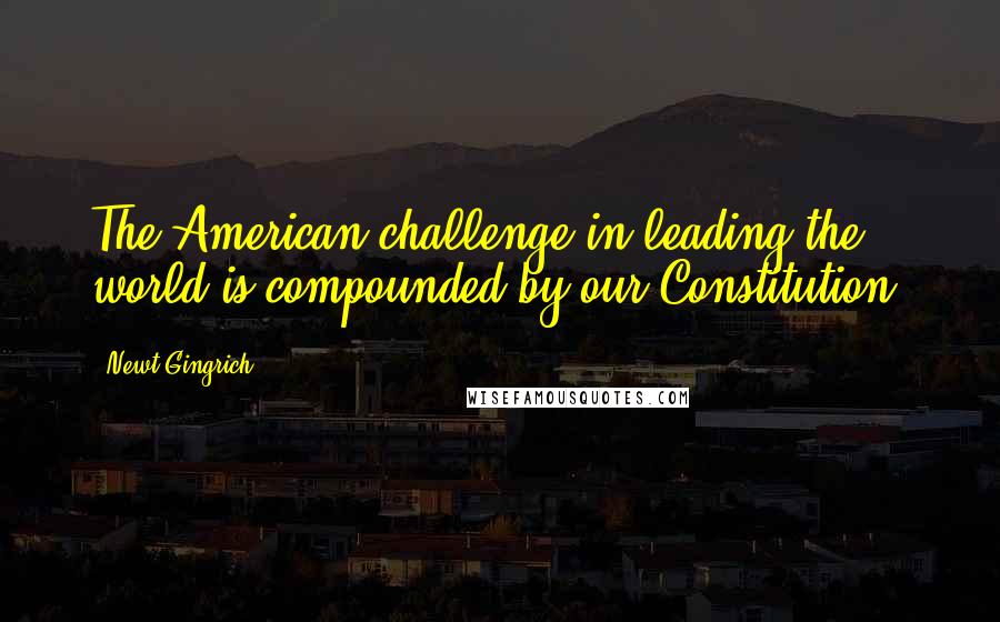 Newt Gingrich Quotes: The American challenge in leading the world is compounded by our Constitution,