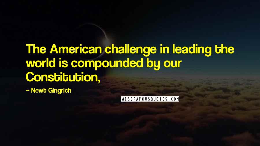 Newt Gingrich Quotes: The American challenge in leading the world is compounded by our Constitution,