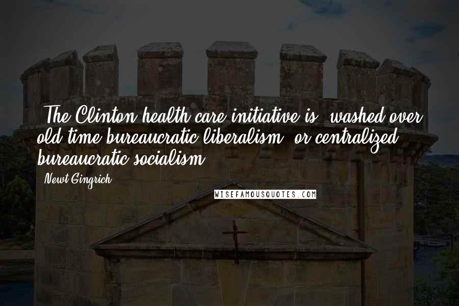 Newt Gingrich Quotes: [The Clinton health care initiative is] washed-over old-time bureaucratic liberalism, or centralized bureaucratic socialism.