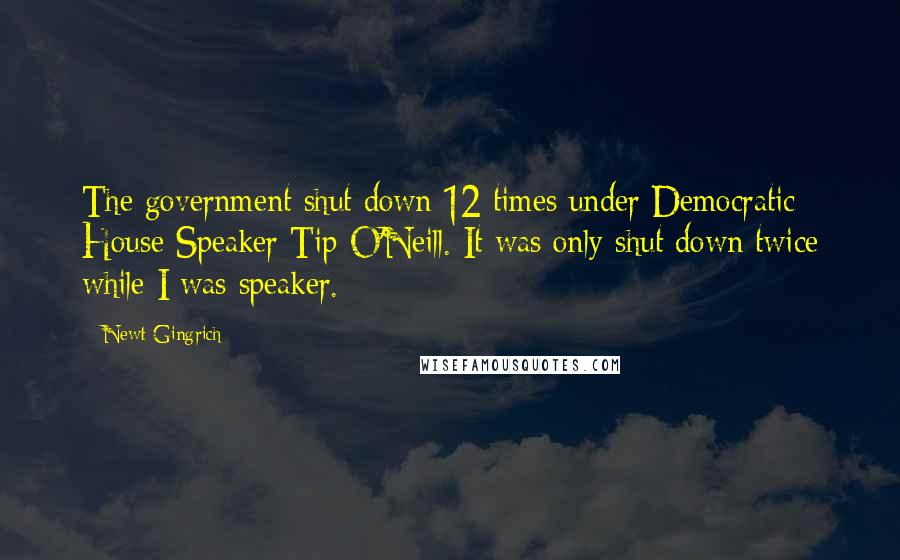 Newt Gingrich Quotes: The government shut down 12 times under Democratic House Speaker Tip O'Neill. It was only shut down twice while I was speaker.