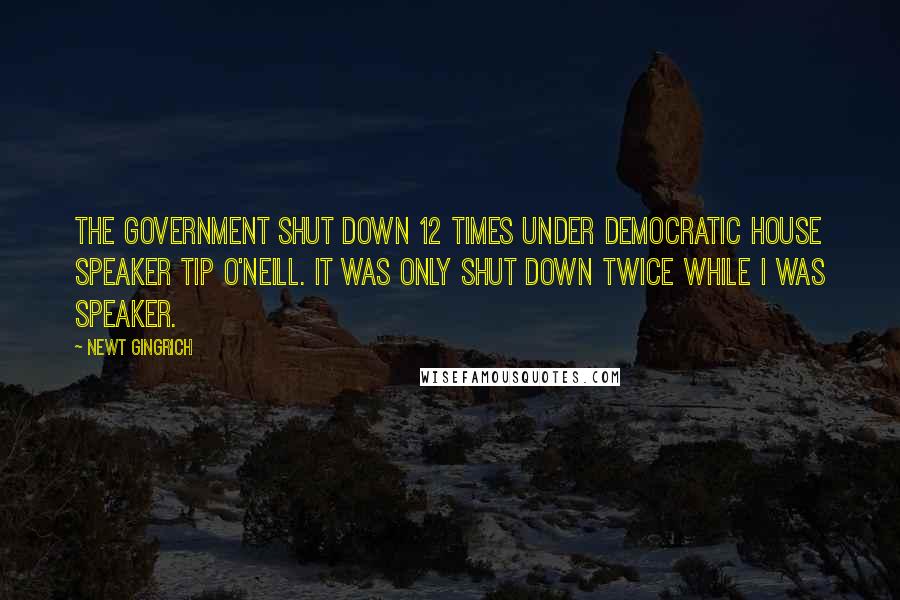 Newt Gingrich Quotes: The government shut down 12 times under Democratic House Speaker Tip O'Neill. It was only shut down twice while I was speaker.
