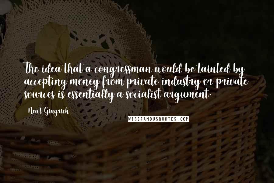 Newt Gingrich Quotes: The idea that a congressman would be tainted by accepting money from private industry or private sources is essentially a socialist argument.