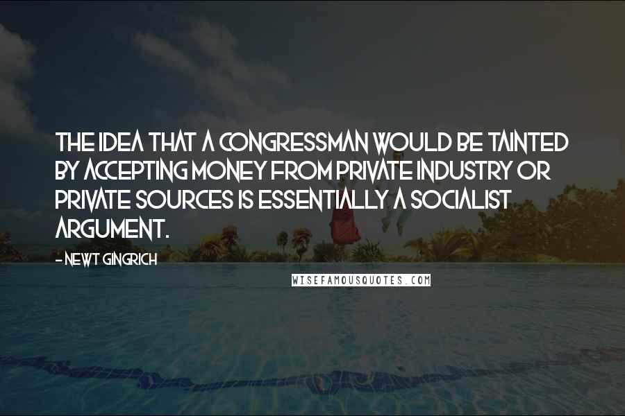 Newt Gingrich Quotes: The idea that a congressman would be tainted by accepting money from private industry or private sources is essentially a socialist argument.