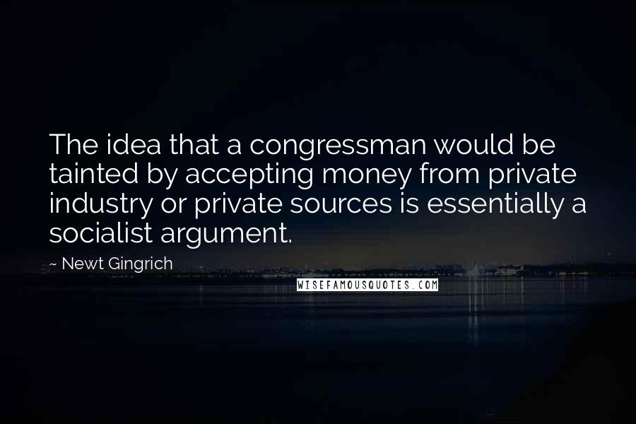 Newt Gingrich Quotes: The idea that a congressman would be tainted by accepting money from private industry or private sources is essentially a socialist argument.