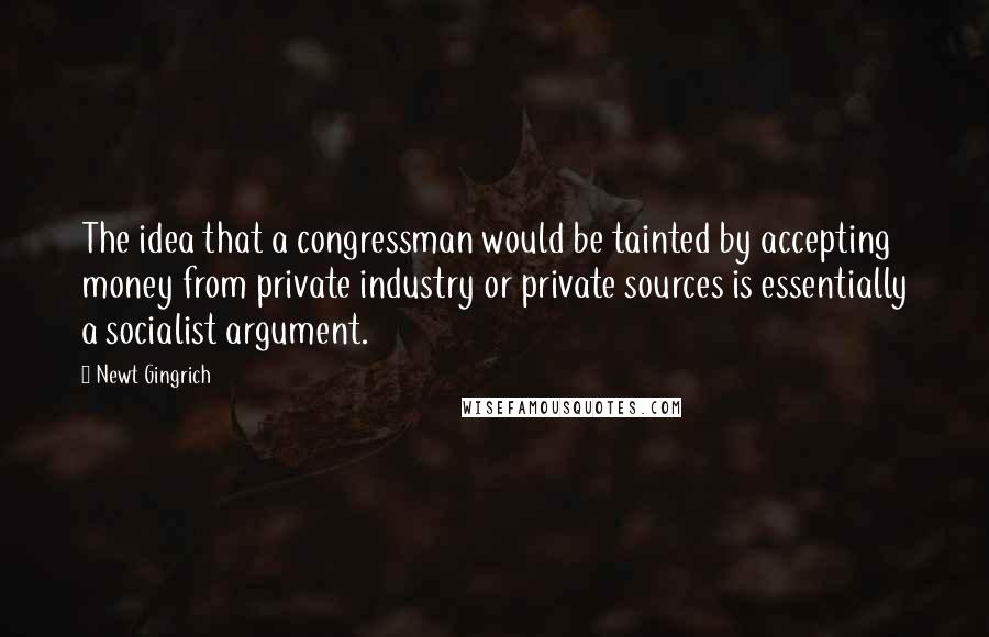 Newt Gingrich Quotes: The idea that a congressman would be tainted by accepting money from private industry or private sources is essentially a socialist argument.