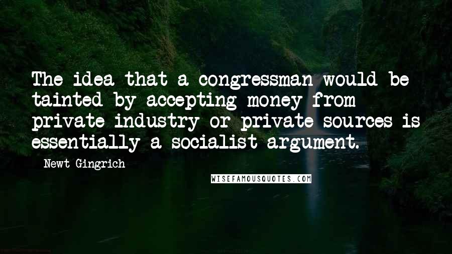 Newt Gingrich Quotes: The idea that a congressman would be tainted by accepting money from private industry or private sources is essentially a socialist argument.