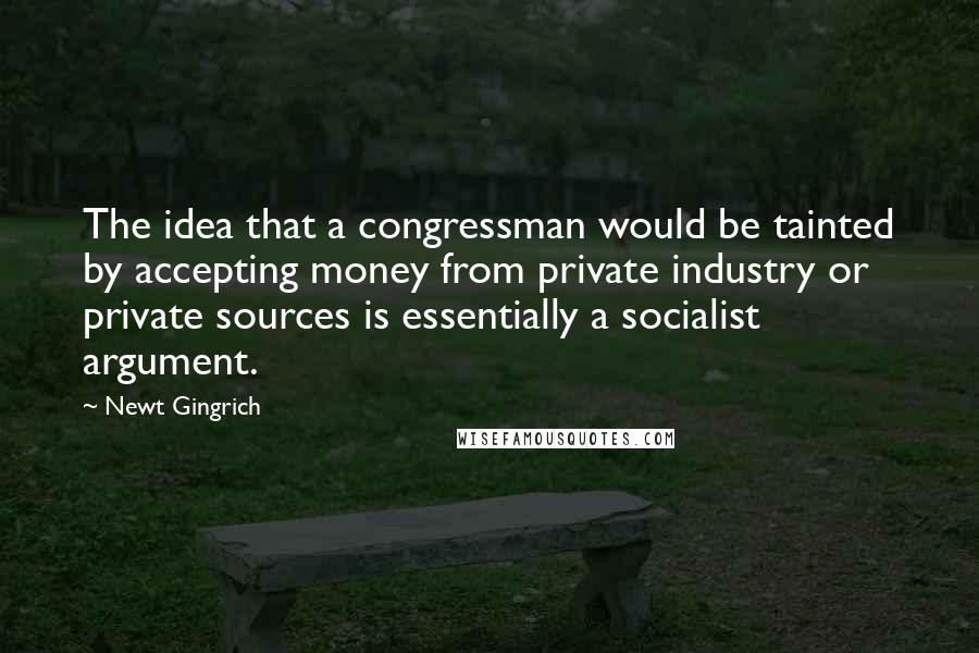 Newt Gingrich Quotes: The idea that a congressman would be tainted by accepting money from private industry or private sources is essentially a socialist argument.