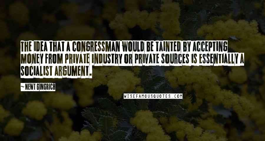 Newt Gingrich Quotes: The idea that a congressman would be tainted by accepting money from private industry or private sources is essentially a socialist argument.