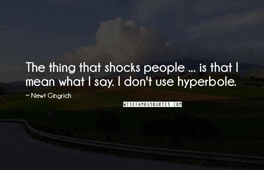 Newt Gingrich Quotes: The thing that shocks people ... is that I mean what I say. I don't use hyperbole.