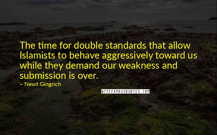 Newt Gingrich Quotes: The time for double standards that allow Islamists to behave aggressively toward us while they demand our weakness and submission is over.