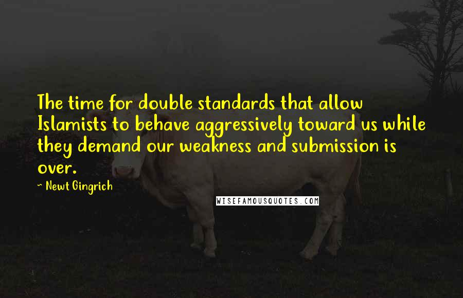 Newt Gingrich Quotes: The time for double standards that allow Islamists to behave aggressively toward us while they demand our weakness and submission is over.