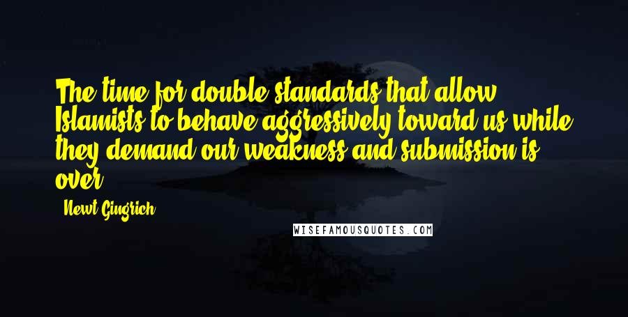 Newt Gingrich Quotes: The time for double standards that allow Islamists to behave aggressively toward us while they demand our weakness and submission is over.