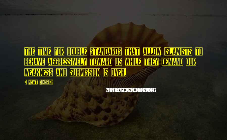 Newt Gingrich Quotes: The time for double standards that allow Islamists to behave aggressively toward us while they demand our weakness and submission is over.