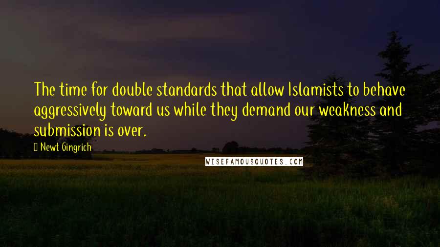 Newt Gingrich Quotes: The time for double standards that allow Islamists to behave aggressively toward us while they demand our weakness and submission is over.