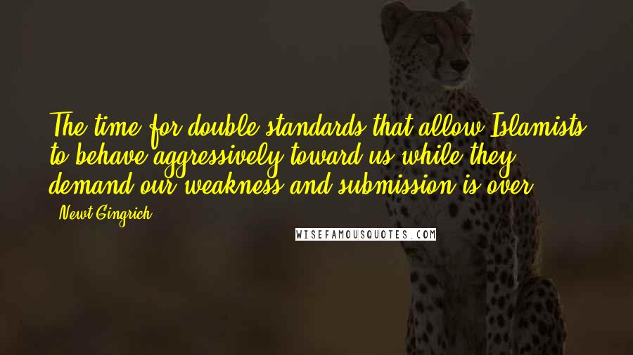 Newt Gingrich Quotes: The time for double standards that allow Islamists to behave aggressively toward us while they demand our weakness and submission is over.