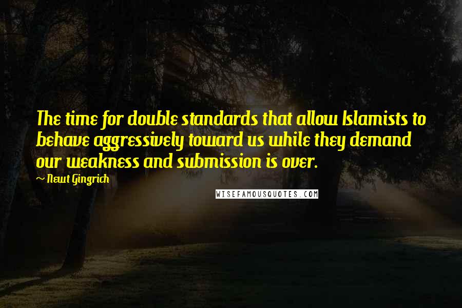 Newt Gingrich Quotes: The time for double standards that allow Islamists to behave aggressively toward us while they demand our weakness and submission is over.