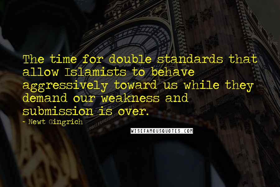 Newt Gingrich Quotes: The time for double standards that allow Islamists to behave aggressively toward us while they demand our weakness and submission is over.