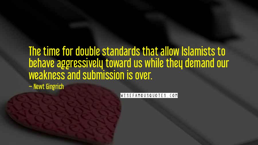 Newt Gingrich Quotes: The time for double standards that allow Islamists to behave aggressively toward us while they demand our weakness and submission is over.