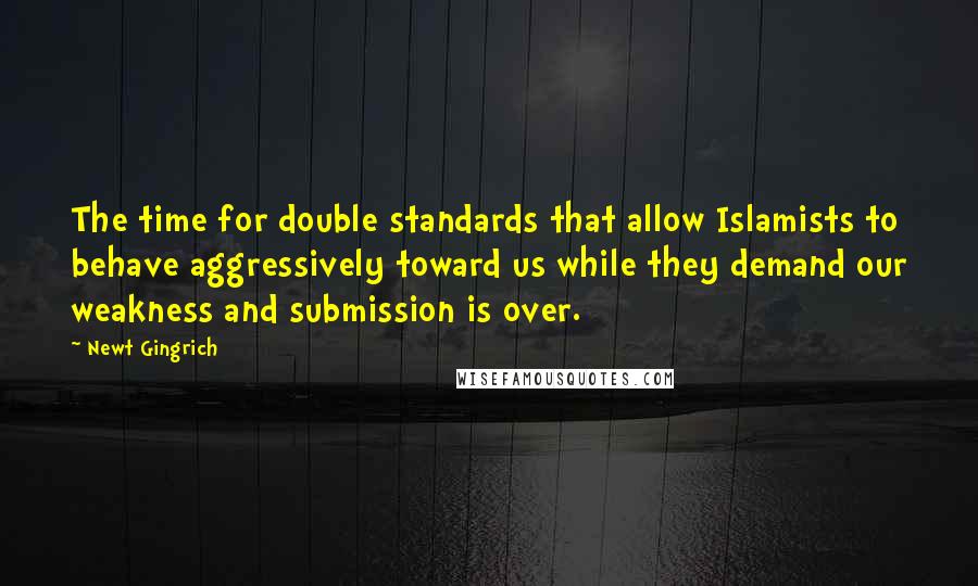 Newt Gingrich Quotes: The time for double standards that allow Islamists to behave aggressively toward us while they demand our weakness and submission is over.